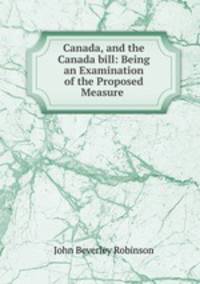 Canada, and the Canada bill: Being an Examination of the Proposed Measure .