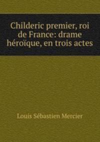Childeric premier, roi de France: drame heroique, en trois actes