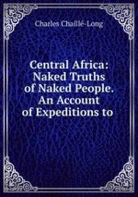 Central Africa: Naked Truths of Naked People. An Account of Expeditions to .
