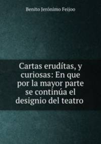 Cartas eruditas, y curiosas: En que por la mayor parte se continua el designio del teatro .