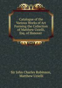Catalogue of the Various Works of Art Forming the Collection of Matthew Uzielli, Esq. of Hanover .