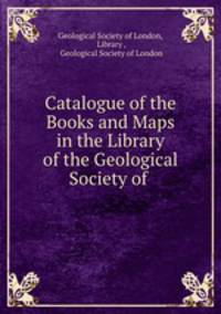 Catalogue of the Books and Maps in the Library of the Geological Society of .