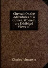 Chrysal: Or, the Adventures of a Guinea. Wherein are Exhibited Views of .
