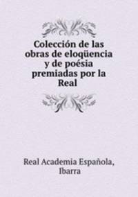 Coleccion de las obras de eloquencia y de poesia premiadas por la Real .