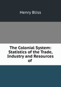 The Colonial System: Statistics of the Trade, Industry and Resources of .