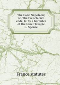 The Code Napoleon; or, The French civil code, tr. by a barrister of the Inner Temple G. Spence.