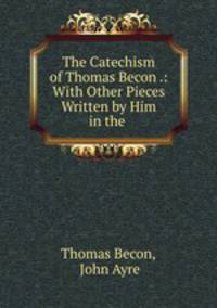 The Catechism of Thomas Becon .: With Other Pieces Written by Him in the .