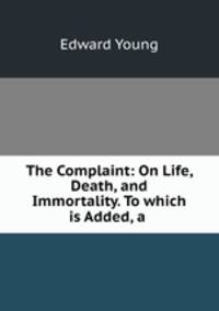 The Complaint: On Life, Death, and Immortality. To which is Added, a .