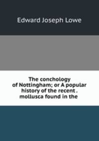 The conchology of Nottingham; or A popular history of the recent . mollusca found in the .