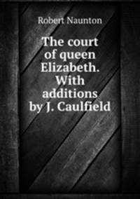 The court of queen Elizabeth. With additions by J. Caulfield