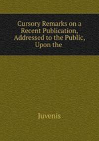 Cursory Remarks on a Recent Publication, Addressed to the Public, Upon the .