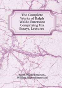 The Complete Works of Ralph Waldo Emerson: Comprising His Essays, Lectures .