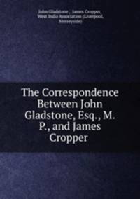The Correspondence Between John Gladstone, Esq., M.P., and James Cropper .