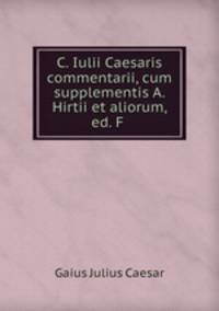 C. Iulii Caesaris commentarii, cum supplementis A. Hirtii et aliorum, ed. F .
