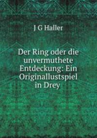 Der Ring oder die unvermuthete Entdeckung: Ein Originallustspiel in Drey .