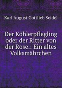 Der Kohlerpflegling oder der Ritter von der Rose.: Ein altes Volksmahrchen