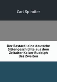 Der Bastard: eine deutsche Sittengeschichte aus dem Zeitalter Kaiser Rudolph des Zweiten