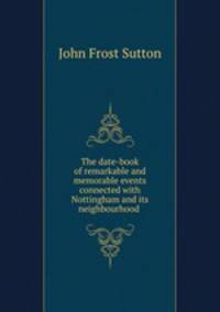 The date-book of remarkable and memorable events connected with Nottingham and its neighbourhood .