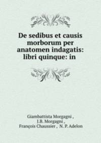 De sedibus et causis morborum per anatomen indagatis: libri quinque: in .