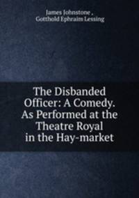 The Disbanded Officer: A Comedy. As Performed at the Theatre Royal in the Hay-market