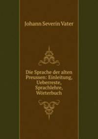 Die Sprache der alten Preussen: Einleitung, Ueberreste, Sprachlehre, Worterbuch