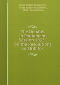 The Debates in Parliament, Session 1833 - on the Resolutions and Bill for .