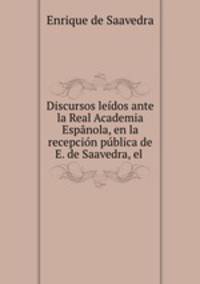 Discursos leidos ante la Real Academia Espanola, en la recepcion publica de E. de Saavedra, el .