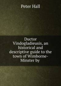 Ductor Vindogladieusis, an historical and descriptive guide to the town of Wimborne-Minster by .