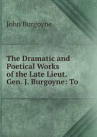 The Dramatic and Poetical Works of the Late Lieut. Gen. J. Burgoyne: To .