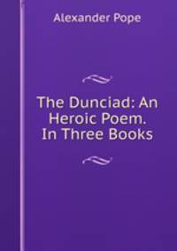 The Dunciad: An Heroic Poem. In Three Books