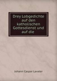 Drey Lobgedichte auf den katholischen Gottesdienst und auf die .