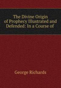 The Divine Origin of Prophecy Illustrated and Defended: In a Course of .