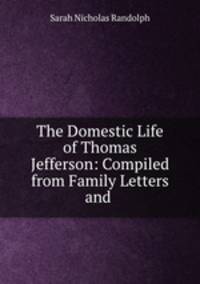 The Domestic Life of Thomas Jefferson: Compiled from Family Letters and .
