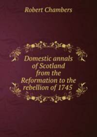 Domestic annals of Scotland from the Reformation to the rebellion of 1745 .