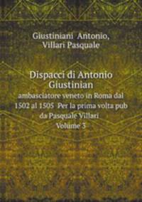 Dispacci di Antonio Giustinian. ambasciatore veneto in Roma dal 1502 al 1505 Per la prima volta pub da Pasquale Villari Volume 3