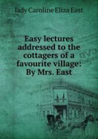 Easy lectures addressed to the cottagers of a favourite village: By Mrs. East