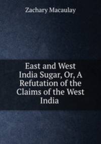 East and West India Sugar, Or, A Refutation of the Claims of the West India .