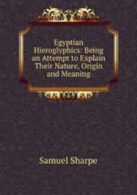 Egyptian Hieroglyphics: Being an Attempt to Explain Their Nature, Origin and Meaning