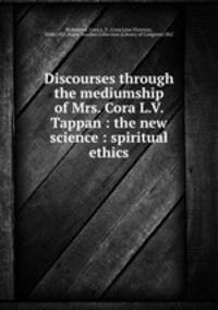 Discourses through the mediumship of Mrs. Cora L.V. Tappan : the new science : spiritual ethics