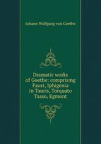 Dramatic works of Goethe: comprising Faust, Iphigenia in Tauris, Torquato Tasso, Egmont