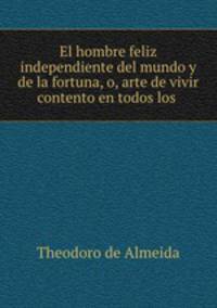 El hombre feliz independiente del mundo y de la fortuna, o, arte de vivir contento en todos los .