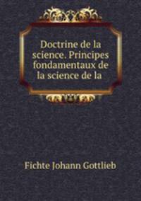 Doctrine de la science. Principes fondamentaux de la science de la .