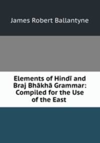 Elements of Hindi and Braj Bhakha Grammar: Compiled for the Use of the East .