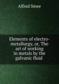 Elements of electro-metallurgy, or, The art of working in metals by the galvanic fluid .