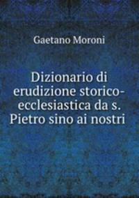 Dizionario di erudizione storico-ecclesiastica da s. Pietro sino ai nostri .