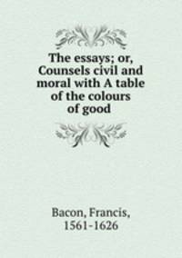 The essays; or, Counsels civil and moral with A table of the colours of good .
