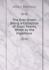 The Ever Green: Being a Collection of Scots Poems, Wrote by the Ingenious .