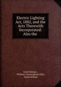 Electric Lighting Act, 1882, and the Acts Therewith Incorporated: Also the .