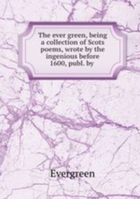 The ever green, being a collection of Scots poems, wrote by the ingenious before 1600, publ. by .