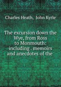 The excursion down the Wye, from Ross to Monmouth: including . memoirs and anecdotes of the .